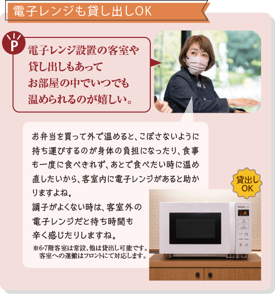 電子レンジも貸し出しOK　電子レンジ設置の客室や貸し出しもあってお部屋の中でいつでも温められるのが嬉しい。