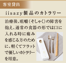 iisazy製品のカトラリー　治療後、咀嚼（そしゃく）の障害を抱え、通常の食器の形では口に入れる時に痛みを感じる方のために、軽くてフラットで優しいカトラリーを用意。